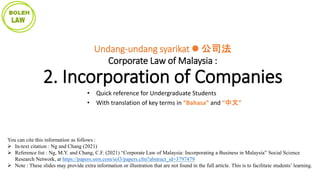 You can cite this information as follows :
 In-text citation : Ng and Chang (2021)
 Reference list : Ng, M.Y. and Chang, C.F. (2021) “Corporate Law of Malaysia: Incorporating a Business in Malaysia” Social Science
Research Network, at https://papers.ssrn.com/sol3/papers.cfm?abstract_id=3797479
 Note : These slides may provide extra information or illustration that are not found in the full article. This is to facilitate students’ learning.
Undang-undang syarikat  公司法
Corporate Law of Malaysia :
2. Incorporation of Companies
• Quick reference for Undergraduate Students
• With translation of key terms in “Bahasa” and “中文”
 