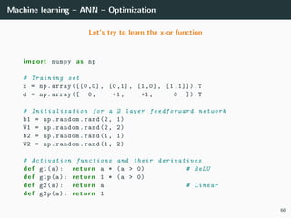 Machine learning – ANN – Optimization
Let’s try to learn the x-or function
import numpy as np
# Training set
x = np.array ([[0 ,0] , [0,1], [1,0], [1 ,1]]).T
d = np.array ([ 0, +1, +1, 0 ]).T
# Initialization for a 2 layer feedforward network
b1 = np.random.rand(2, 1)
W1 = np.random.rand(2, 2)
b2 = np.random.rand(1, 1)
W2 = np.random.rand(1, 2)
# Activation functions and their derivatives
def g1(a): return a * (a > 0) # ReLU
def g1p(a): return 1 * (a > 0)
def g2(a): return a # Linear
def g2p(a): return 1
66
 