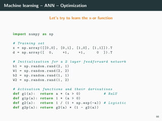 Machine learning – ANN – Optimization
Let’s try to learn the x-or function
import numpy as np
# Training set
x = np.array ([[0 ,0] , [0,1], [1,0], [1 ,1]]).T
d = np.array ([ 0, +1, +1, 0 ]).T
# Initialization for a 2 layer feedforward network
b1 = np.random.rand(2, 1)
W1 = np.random.rand(2, 2)
b2 = np.random.rand(1, 1)
W2 = np.random.rand(1, 2)
# Activation functions and their derivatives
def g1(a): return a * (a > 0) # ReLU
def g1p(a): return 1 * (a > 0)
def g2(a): return 1 / (1 + np.exp(-a)) # Logistic
def g2p(a): return g2(a) * (1 - g2(a))
66
 