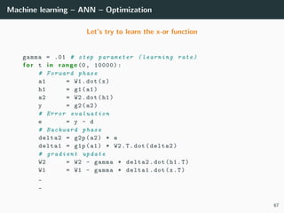 Machine learning – ANN – Optimization
Let’s try to learn the x-or function
gamma = .01 # step parameter ( learning rate)
f o r t i n range (0, 10000):
# Forward phase
a1 = W1.dot(x)
h1 = g1(a1)
a2 = W2.dot(h1)
y = g2(a2)
# Error evaluation
e = y - d
# Backward phase
delta2 = g2p(a2) * e
delta1 = g1p(a1) * W2.T.dot(delta2)
# gradient update
W2 = W2 - gamma * delta2.dot(h1.T)
W1 = W1 - gamma * delta1.dot(x.T)
_
_
67
 