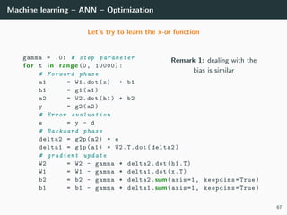 Machine learning – ANN – Optimization
Let’s try to learn the x-or function
Remark 1: dealing with the
bias is similar
gamma = .01 # step parameter
f o r t i n range (0, 10000):
# Forward phase
a1 = W1.dot(x) + b1
h1 = g1(a1)
a2 = W2.dot(h1) + b2
y = g2(a2)
# Error evaluation
e = y - d
# Backward phase
delta2 = g2p(a2) * e
delta1 = g1p(a1) * W2.T.dot(delta2)
# gradient update
W2 = W2 - gamma * delta2.dot(h1.T)
W1 = W1 - gamma * delta1.dot(x.T)
b2 = b2 - gamma * delta2.sum(axis=1, keepdims=True)
b1 = b1 - gamma * delta1.sum(axis=1, keepdims=True)
67
 
