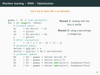 Machine learning – ANN – Optimization
Let’s try to learn the x-or function
Remark 1: dealing with the
bias is similar
Remark 2: using cross-entropy
is simple too
gamma = .01 # step parameter
f o r t i n range (0, 10000):
# Forward phase
a1 = W1.dot(x) + b1
h1 = g1(a1)
a2 = W2.dot(h1) + b2
y = g2(a2)
# Error evaluation
e = -d / y + (1 - d) / (1 - y)
# Backward phase
delta2 = g2p(a2) * e
delta1 = g1p(a1) * W2.T.dot(delta2)
# gradient update
W2 = W2 - gamma * delta2.dot(h1.T)
W1 = W1 - gamma * delta1.dot(x.T)
b2 = b2 - gamma * delta2.sum(axis=1, keepdims=True)
b1 = b1 - gamma * delta1.sum(axis=1, keepdims=True)
67
 