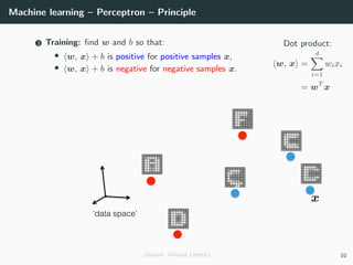 Machine learning – Perceptron – Principle
Dot product:
w, x =
d
i=1
wixi
= wT
x
3 Training: ﬁnd w and b so that:
• w, x + b is positive for positive samples x,
• w, x + b is negative for negative samples x.
(Source: Vincent Lepetit) 10
 