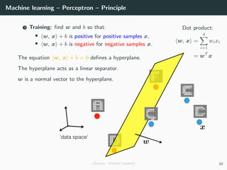 Machine learning – Perceptron – Principle
Dot product:
w, x =
d
i=1
wixi
= wT
x
3 Training: ﬁnd w and b so that:
• w, x + b is positive for positive samples x,
• w, x + b is negative for negative samples x.
The equation w, x + b = 0 deﬁnes a hyperplane.
The hyperplane acts as a linear separator.
w is a normal vector to the hyperplane.
(Source: Vincent Lepetit) 10
 
