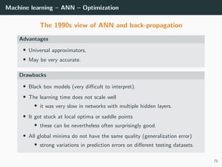 Machine learning – ANN – Optimization
The 1990s view of ANN and back-propagation
Advantages
• Universal approximators,
• May be very accurate.
Drawbacks
• Black box models (very diﬃcult to interpret).
• The learning time does not scale well
• it was very slow in networks with multiple hidden layers.
• It got stuck at local optima or saddle points
• these can be nevertheless often surprisingly good.
• All global minima do not have the same quality (generalization error)
• strong variations in prediction errors on diﬀerent testing datasets.
71
 