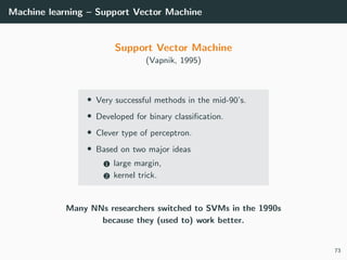 Machine learning – Support Vector Machine
Support Vector Machine
(Vapnik, 1995)
• Very successful methods in the mid-90’s.
• Developed for binary classiﬁcation.
• Clever type of perceptron.
• Based on two major ideas
1 large margin,
2 kernel trick.
Many NNs researchers switched to SVMs in the 1990s
because they (used to) work better.
73
 