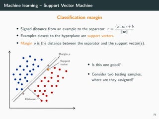 Machine learning – Support Vector Machine
Classiﬁcation margin
• Signed distance from an example to the separator: r =
x, w + b
||w||
• Examples closest to the hyperplane are support vectors.
• Margin ρ is the distance between the separator and the support vector(s).
• Is this one good?
• Consider two testing samples,
where are they assigned?
75
 