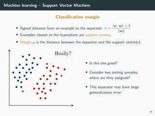 Machine learning – Support Vector Machine
Classiﬁcation margin
• Signed distance from an example to the separator: r =
x, w + b
||w||
• Examples closest to the hyperplane are support vectors.
• Margin ρ is the distance between the separator and the support vector(s).
• Is this one good?
• Consider two testing samples,
where are they assigned?
• This separator may have large
generalization error.
75
 