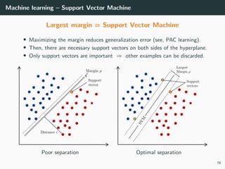 Machine learning – Support Vector Machine
Largest margin = Support Vector Machine
• Maximizing the margin reduces generalization error (see, PAC learning).
• Then, there are necessary support vectors on both sides of the hyperplane.
• Only support vectors are important ⇒ other examples can be discarded.
Poor separation Optimal separation
76
 