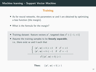 Machine learning – Support Vector Machine
Training
• As for neural networks, the parameters w and b are obtained by optimizing
a loss function (the margin).
• What is the formula for the margin?
• Training dataset: feature vectors xi
, targeted class di
∈ {−1, +1}
• Assume the training samples to be linearly separable,
i.e., there exist w and b such that
xi
, w + b +1 if di
= +1
xi
, w + b −1 if di
= −1
di
( xi
, w + b) 1
Then: | xi
, w + b| 1
77
 