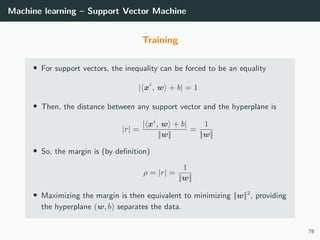Machine learning – Support Vector Machine
Training
• For support vectors, the inequality can be forced to be an equality
| xi
, w + b| = 1
• Then, the distance between any support vector and the hyperplane is
|r| =
| xi
, w + b|
||w||
=
1
||w||
• So, the margin is (by deﬁnition)
ρ = |r| =
1
||w||
• Maximizing the margin is then equivalent to minimizing ||w||2
, providing
the hyperplane (w, b) separates the data.
78
 