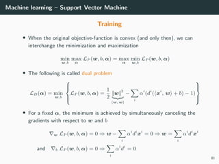 Machine learning – Support Vector Machine
Training
• When the original objective-function is convex (and only then), we can
interchange the minimization and maximization
min
w,b
max
α
LP (w, b, α) = max
α
min
w,b
LP (w, b, α)
• The following is called dual problem
LD(α) = min
w,b



LP (w, b, α) =
1
2
||w||2
w, w
−
i
αi
(di
( xi
, w + b) − 1)



• For a ﬁxed α, the minimum is achieved by simultaneously canceling the
gradients with respect to w and b
w LP (w, b, α) = 0 ⇒ w −
i
αi
di
xi
= 0 ⇒ w =
i
αi
di
xi
and b LP (w, b, α) = 0 ⇒
i
αi
di
= 0
81
 