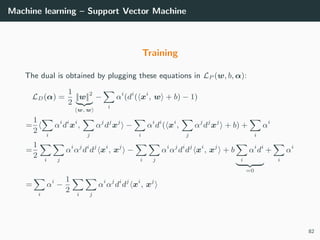 Machine learning – Support Vector Machine
Training
The dual is obtained by plugging these equations in LP (w, b, α):
LD(α) =
1
2
||w||2
w, w
−
i
αi
(di
( xi
, w + b) − 1)
=
1
2 i
αi
di
xi
,
j
αj
dj
xj
−
i
αi
di
( xi
,
j
αj
dj
xj
+ b) +
i
αi
=
1
2 i j
αi
αj
di
dj
xi
, xj
−
i j
αi
αj
di
dj
xi
, xj
+ b
i
αi
di
=0
+
i
αi
=
i
αi
−
1
2 i j
αi
αj
di
dj
xi
, xj
82
 