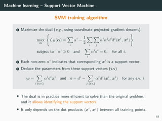 Machine learning – Support Vector Machine
SVM training algorithm
1 Maximize the dual (e.g., using coordinate projected gradient descent):
max
α
LD(α) =
i
αi
−
1
2 i j
αi
αj
di
dj
xi
, xj
subject to αi
0 and
i
αi
di
= 0, for all i.
2 Each non-zero αi
indicates that corresponding xi
is a support vector.
3 Deduce the parameters from these support vectors (s.v)
w =
i (s.v.)
αi
di
xi
and b = di
−
j (s.v.)
αj
dj
xi
, xj
for any s.v. i
• The dual is in practice more eﬃcient to solve than the original problem,
and it allows identifying the support vectors.
• It only depends on the dot products xi
, xj
between all training points.
83
 