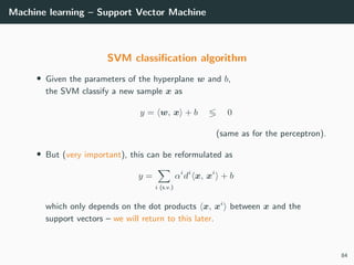 Machine learning – Support Vector Machine
SVM classiﬁcation algorithm
• Given the parameters of the hyperplane w and b,
the SVM classify a new sample x as
y = w, x + b 0
(same as for the perceptron).
• But (very important), this can be reformulated as
y =
i (s.v.)
αi
di
x, xi
+ b
which only depends on the dot products x, xi
between x and the
support vectors – we will return to this later.
84
 