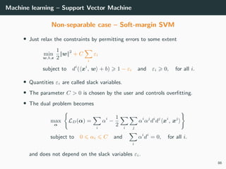 Machine learning – Support Vector Machine
Non-separable case – Soft-margin SVM
• Just relax the constraints by permitting errors to some extent
min
w,b,ε
1
2
||w||2
+ C
i
εi
subject to di
( xi
, w + b) 1 − εi and εi 0, for all i.
• Quantities εi are called slack variables.
• The parameter C > 0 is chosen by the user and controls overﬁtting.
• The dual problem becomes
max
α
LD(α) =
i
αi
−
1
2 i j
αi
αj
di
dj
xi
, xj
subject to 0 αi C and
i
αi
di
= 0, for all i.
and does not depend on the slack variables εi.
86
 
