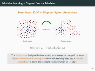 Machine learning – Support Vector Machine
Non-linear SVM – Map to higher dimensions
Here: (x1, x2) → (x2
1, x2
2,
√
2x1x2)
The input space (original feature space) can always be mapped to some
higher-dimensional feature space where the training data set is linearly
separable, via some (non-linear) transformation x → ϕ(x).
89
 