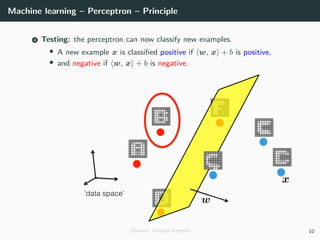 Machine learning – Perceptron – Principle
4 Testing: the perceptron can now classify new examples.
• A new example x is classiﬁed positive if w, x + b is positive,
• and negative if w, x + b is negative.
(Source: Vincent Lepetit) 10
 
