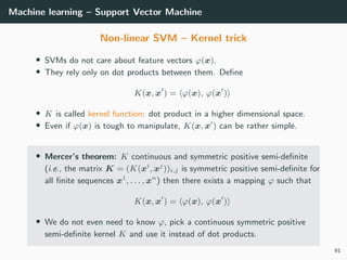 Machine learning – Support Vector Machine
Non-linear SVM – Kernel trick
• SVMs do not care about feature vectors ϕ(x).
• They rely only on dot products between them. Deﬁne
K(x, x ) = ϕ(x), ϕ(x )
• K is called kernel function: dot product in a higher dimensional space.
• Even if ϕ(x) is tough to manipulate, K(x, x ) can be rather simple.
• Mercer’s theorem: K continuous and symmetric positive semi-deﬁnite
(i.e., the matrix K = (K(xi
, xj
))i,j is symmetric positive semi-deﬁnite for
all ﬁnite sequences x1
, . . . , xn
) then there exists a mapping ϕ such that
K(x, x ) = ϕ(x), ϕ(x )
• We do not even need to know ϕ, pick a continuous symmetric positive
semi-deﬁnite kernel K and use it instead of dot products.
91
 