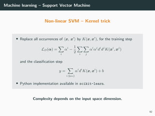 Machine learning – Support Vector Machine
Non-linear SVM – Kernel trick
• Replace all occurrences of x, x by K(x, x ), for the training step
LD(α) =
i
αi
−
1
2 i j
αi
αj
di
dj
K(xi
, xj
)
and the classiﬁcation step
y =
i (s.v.)
αi
di
K(x, xi
) + b
• Python implementation available in scikit-learn.
Complexity depends on the input space dimension.
92
 