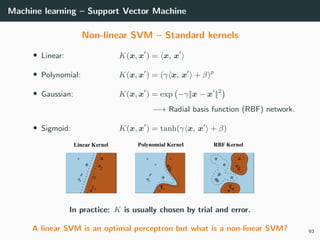 Machine learning – Support Vector Machine
Non-linear SVM – Standard kernels
• Linear: K(x, x ) = x, x
• Polynomial: K(x, x ) = (γ x, x + β)p
• Gaussian: K(x, x ) = exp −γ||x − x ||2
−→ Radial basis function (RBF) network.
• Sigmoid: K(x, x ) = tanh(γ x, x + β)
In practice: K is usually chosen by trial and error.
A linear SVM is an optimal perceptron but what is a non-linear SVM? 93
 