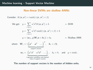 Machine learning – Support Vector Machine
Non-linear SVMs are shallow ANNs
Consider: K(x, x ) = tanh(γ x, x + β)
We get: y =
i (s.v.)
αi
di
K(x, xi
) + b ← SVM
y =
i (s.v.)
αi
di
tanh(γ x, xi
+ β) + b
y = w2, g(W1x + b1) + b2 ← Shallow ANN
where W1 = γ x1
x2
. . .
support vectors
T
, b1 = β1,
w2 = α1
d1
α2
d2
. . .
Lagrande multipliers and desired
class of support vectors
, b2 = b, and g = tanh .
The number of support vectors is the number of hidden units.
94
 