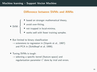 Machine learning – Support Vector Machine
Diﬀerence between SVMs and ANNs
• SVM:



• based on stronger mathematical theory,
• avoid over-ﬁtting,
• not trapped in local-minima,
• works well with fewer training samples.
• But limited to binary classiﬁcation
→ extensions to regression in (Vapnik et al., 1997)
and PCA in (Sch¨olkopf et al, 1999).
• Tuning SVMs is tough:
→ selecting a speciﬁc kernel (feature space) and
regularization parameter C done by trial and errors.
95
 