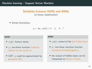 Machine learning – Support Vector Machine
Similarity between SVMs and ANNs
(in binary classiﬁcation)
• Similar formalisms:
y = w, ϕ(x) + b 0 ?
SVM
• ϕ(x): feature vector,
• ϕ: non-linear function implicitly
deﬁned by the kernel K,
• UAT: ϕ could be approximated by
a shallow NN.
ANN
• ϕ(x): output of the last hidden layer,
• ϕ: non-linear recursive function
learned by backpropagation,
• the output of hidden layers can be
interpreted as feature vectors.
96
 
