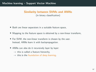 Machine learning – Support Vector Machine
Similarity between SVMs and ANNs
(in binary classiﬁcation)
• Both are linear separators in a suitable feature space,
• Mapping to the feature space is obtained by a non-linear transform,
• For SVM, the non-linear transform is chosen by the user.
Instead, ANNs learn it with backpropagation.
• ANNs can also do it recursively layer by layer:
→ this is called a feature hierarchy,
→ this is the foundation of deep learning.
97
 