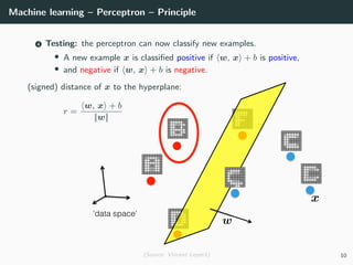 Machine learning – Perceptron – Principle
4 Testing: the perceptron can now classify new examples.
• A new example x is classiﬁed positive if w, x + b is positive,
• and negative if w, x + b is negative.
(signed) distance of x to the hyperplane:
r =
w, x + b
||w||
(Source: Vincent Lepetit) 10
 