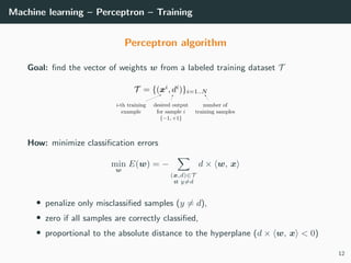 Machine learning – Perceptron – Training
Perceptron algorithm
Goal: ﬁnd the vector of weights w from a labeled training dataset T
How: minimize classiﬁcation errors
min
w
E(w) = −
(x,d)∈T
st y=d
d × w, x
• penalize only misclassiﬁed samples (y = d),
• zero if all samples are correctly classiﬁed,
• proportional to the absolute distance to the hyperplane (d × w, x < 0)
12
 