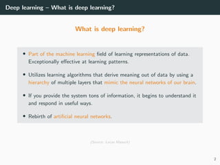 Deep learning – What is deep learning?
What is deep learning?
• Part of the machine learning ﬁeld of learning representations of data.
Exceptionally eﬀective at learning patterns.
• Utilizes learning algorithms that derive meaning out of data by using a
hierarchy of multiple layers that mimic the neural networks of our brain.
• If you provide the system tons of information, it begins to understand it
and respond in useful ways.
• Rebirth of artiﬁcial neural networks.
(Source: Lucas Masuch)
2
 
