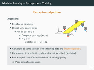 Machine learning – Perceptron – Training
Perceptron algorithm
Algorithm:
• Initialize w randomly
• Repeat until convergence
• For all (x, d) ∈ T
• Compute: y = sign w, x
• If y = d:
Update: w ← w + dx
• Converges to some solution if the training data are linearly separable,
• Corresponds to stochastic gradient descent for E(w) (see later),
• But may pick any of many solutions of varying quality.
⇒ Poor generalization error.
13
 