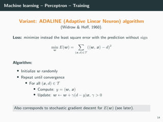 Machine learning – Perceptron – Training
Variant: ADALINE (Adaptive Linear Neuron) algorithm
(Widrow & Hoﬀ, 1960).
Loss: minimize instead the least square error with the prediction without sign
min
w
E(w) =
(x,d)∈T
( w, x − d)2
Algorithm:
• Initialize w randomly
• Repeat until convergence
• For all (x, d) ∈ T
• Compute: y = w, x
• Update: w ← w + γ(d − y)x, γ > 0
Also corresponds to stochastic gradient descent for E(w) (see later).
14
 