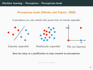 Machine learning – Perceptron – Perceptrons book
Perceptrons book (Minsky and Papert, 1969)
A perceptron can only classify data points that are linearly separable:
+1
+1
Seen by many as a justiﬁcation to stop research on perceptrons.
(Source: Vincent Lepetit)
16
 