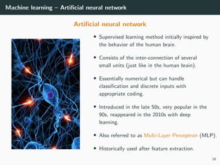 Machine learning – Artiﬁcial neural network
Artiﬁcial neural network
• Supervised learning method initially inspired by
the behavior of the human brain.
• Consists of the inter-connection of several
small units (just like in the human brain).
• Essentially numerical but can handle
classiﬁcation and discrete inputs with
appropriate coding.
• Introduced in the late 50s, very popular in the
90s, reappeared in the 2010s with deep
learning.
• Also referred to as Multi-Layer Perceptron (MLP).
• Historically used after feature extraction.
18
 