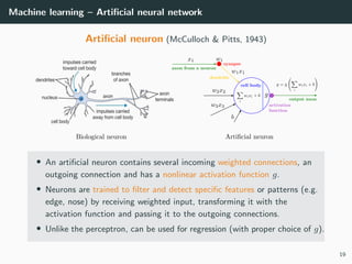 Machine learning – Artiﬁcial neural network
Artiﬁcial neuron (McCulloch & Pitts, 1943)
• An artiﬁcial neuron contains several incoming weighted connections, an
outgoing connection and has a nonlinear activation function g.
• Neurons are trained to ﬁlter and detect speciﬁc features or patterns (e.g.
edge, nose) by receiving weighted input, transforming it with the
activation function and passing it to the outgoing connections.
• Unlike the perceptron, can be used for regression (with proper choice of g).
19
 