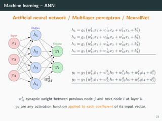 Machine learning – ANN
Artiﬁcial neural network / Multilayer perceptron / NeuralNet
h1 = g1 w1
11x1 + w1
12x2 + w1
13x3 + b1
1
h2 = g1 w1
21x1 + w1
22x2 + w1
23x3 + b1
2
h3 = g1 w1
31x1 + w1
32x2 + w1
33x3 + b1
3
h4 = g1 w1
41x1 + w1
42x2 + w1
43x3 + b1
4
y1 = g2 w2
11h1 + w2
12h2 + w2
13h3 + w2
14h4 + b2
1
y2 = g2 w2
21h1 + w2
22h2 + w2
23h3 + w2
24h4 + b2
2
wk
ij synaptic weight between previous node j and next node i at layer k.
gk are any activation function applied to each coeﬃcient of its input vector.
21
 