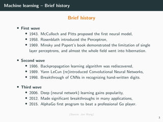 Machine learning – Brief history
Brief history
• First wave
• 1943. McCulloch and Pitts proposed the ﬁrst neural model,
• 1958. Rosenblath introduced the Perceptron,
• 1969. Minsky and Papert’s book demonstrated the limitation of single
layer perceptrons, and almost the whole ﬁeld went into hibernation.
• Second wave
• 1986. Backpropagation learning algorithm was rediscovered,
• 1989. Yann LeCun (re)introduced Convolutional Neural Networks,
• 1998. Breakthrough of CNNs in recognizing hand-written digits.
• Third wave
• 2006. Deep (neural network) learning gains popularity,
• 2012. Made signiﬁcant breakthroughs in many applications,
• 2015. AlphaGo ﬁrst program to beat a professional Go player.
(Source: Jun Wang)
3
 
