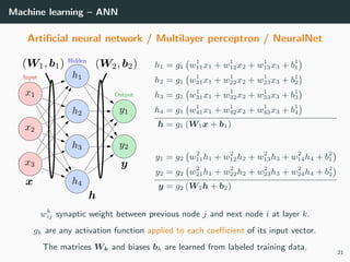 Machine learning – ANN
Artiﬁcial neural network / Multilayer perceptron / NeuralNet
h1 = g1 w1
11x1 + w1
12x2 + w1
13x3 + b1
1
h2 = g1 w1
21x1 + w1
22x2 + w1
23x3 + b1
2
h3 = g1 w1
31x1 + w1
32x2 + w1
33x3 + b1
3
h4 = g1 w1
41x1 + w1
42x2 + w1
43x3 + b1
4
h = g1 (W1x + b1)
y1 = g2 w2
11h1 + w2
12h2 + w2
13h3 + w2
14h4 + b2
1
y2 = g2 w2
21h1 + w2
22h2 + w2
23h3 + w2
24h4 + b2
2
y = g2 (W2h + b2)
wk
ij synaptic weight between previous node j and next node i at layer k.
gk are any activation function applied to each coeﬃcient of its input vector.
The matrices Wk and biases bk are learned from labeled training data.
21
 