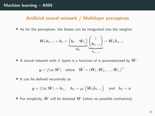 Machine learning – ANN
Artiﬁcial neural network / Multilayer perceptron
• As for the perceptron, the biases can be integrated into the weights:
Wkhk−1 + bk = bk Wk
˜Wk
1
hk−1
˜hk−1
= ˜Wk
˜hk−1
• A neural network with L layers is a function of x parameterized by ˜W :
y = f(x; ˜W ) where ˜W = ( ˜W1, ˜W2, . . . , ˜WL)T
• It can be deﬁned recursively as
y = f(x; ˜W ) = hL, hk = gk
˜Wk
˜hk−1 and h0 = x
• For simplicity, ˜W will be denoted W (when no possible confusions).
23
 