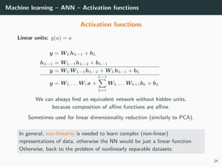 Machine learning – ANN – Activation functions
Activation functions
Linear units: g(a) = a
y = WLhL−1 + bL
hL−1 = WL−1hL−2 + bL−1
y = WLWL−1hL−2 + WLbL−1 + bL
y = WL . . . W1x +
L−1
k=1
WL . . . Wk+1bk + bL
We can always ﬁnd an equivalent network without hidden units,
because composition of aﬃne functions are aﬃne.
Sometimes used for linear dimensionality reduction (similarly to PCA).
In general, non-linearity is needed to learn complex (non-linear)
representations of data, otherwise the NN would be just a linear function.
Otherwise, back to the problem of nonlinearly separable datasets.
24
 