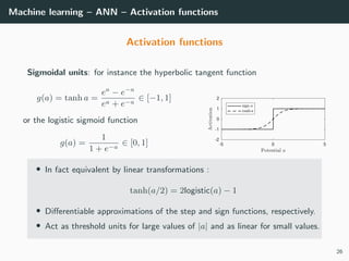 Machine learning – ANN – Activation functions
Activation functions
Sigmoidal units: for instance the hyperbolic tangent function
g(a) = tanh a =
ea
− e−a
ea + e−a
∈ [−1, 1]
or the logistic sigmoid function
g(a) =
1
1 + e−a
∈ [0, 1] -5 0 5
-2
-1
0
1
2
• In fact equivalent by linear transformations :
tanh(a/2) = 2logistic(a) − 1
• Diﬀerentiable approximations of the step and sign functions, respectively.
• Act as threshold units for large values of |a| and as linear for small values.
26
 