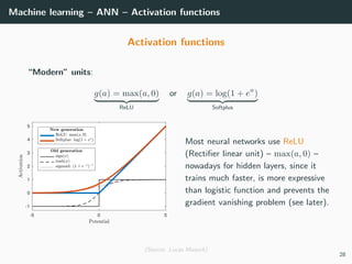 Machine learning – ANN – Activation functions
Activation functions
“Modern” units:
g(a) = max(a, 0)
ReLU
or g(a) = log(1 + ea
)
Softplus
Most neural networks use ReLU
(Rectiﬁer linear unit) – max(a, 0) –
nowadays for hidden layers, since it
trains much faster, is more expressive
than logistic function and prevents the
gradient vanishing problem (see later).
(Source: Lucas Masuch)
28
 