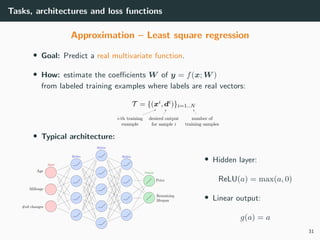 Tasks, architectures and loss functions
Approximation – Least square regression
• Goal: Predict a real multivariate function.
• How: estimate the coeﬃcients W of y = f(x; W )
from labeled training examples where labels are real vectors:
• Typical architecture:
• Hidden layer:
ReLU(a) = max(a, 0)
• Linear output:
g(a) = a
31
 