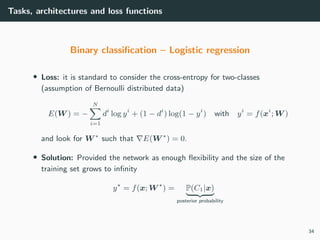 Tasks, architectures and loss functions
Binary classiﬁcation – Logistic regression
• Loss: it is standard to consider the cross-entropy for two-classes
(assumption of Bernoulli distributed data)
E(W ) = −
N
i=1
di
log yi
+ (1 − di
) log(1 − yi
) with yi
= f(xi
; W )
and look for W ∗
such that E(W ∗
) = 0.
• Solution: Provided the network as enough ﬂexibility and the size of the
training set grows to inﬁnity
y = f(x; W ) = P(C1|x)
posterior probability
34
 