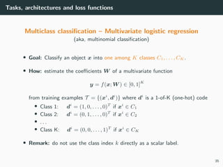 Tasks, architectures and loss functions
Multiclass classiﬁcation – Multivariate logistic regression
(aka, multinomial classiﬁcation)
• Goal: Classify an object x into one among K classes C1, . . . , CK .
• How: estimate the coeﬃcients W of a multivariate function
y = f(x; W ) ∈ [0, 1]K
from training examples T = {(xi
, di
)} where di
is a 1-of-K (one-hot) code
• Class 1: di
= (1, 0, . . . , 0)T
if xi
∈ C1
• Class 2: di
= (0, 1, . . . , 0)T
if xi
∈ C2
• . . .
• Class K: di
= (0, 0, . . . , 1)T
if xi
∈ CK
• Remark: do not use the class index k directly as a scalar label.
35
 
