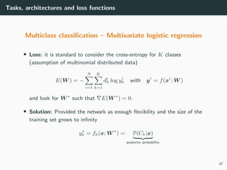 Tasks, architectures and loss functions
Multiclass classiﬁcation – Multivariate logistic regression
• Loss: it is standard to consider the cross-entropy for K classes
(assumption of multinomial distributed data)
E(W ) = −
N
i=1
K
k=1
di
k log yi
k with yi
= f(xi
; W )
and look for W ∗
such that E(W ∗
) = 0.
• Solution: Provided the network as enough ﬂexibility and the size of the
training set grows to inﬁnity
yk = fk(x; W ) = P(Ck|x)
posterior probability
37
 