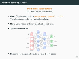 Machine learning – ANN
Multi-label classiﬁcation:
(aka, multi-output classiﬁcation)
• Goal: Classify object x into zero or several classes C1, . . . , CK .
The classes need to be non-mutually exclusive.
• How: Combination of binary-classiﬁcation networks.
• Typical architecture:
• Remark: For categorical inputs, use also 1-of-K codes.
38
 