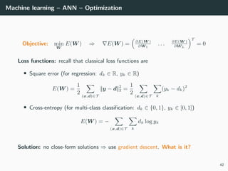 Machine learning – ANN – Optimization
Objective: min
W
E(W ) ⇒ E(W ) = ∂E(W )
∂W1
. . . ∂E(W )
∂WL
T
= 0
Loss functions: recall that classical loss functions are
• Square error (for regression: dk ∈ R, yk ∈ R)
E(W ) =
1
2
(x,d)∈T
||y − d||2
2 =
1
2
(x,d)∈T k
(yk − dk)2
• Cross-entropy (for multi-class classiﬁcation: dk ∈ {0, 1}, yk ∈ [0, 1])
E(W ) = −
(x,d)∈T k
dk log yk
Solution: no close-form solutions ⇒ use gradient descent. What is it?
42
 